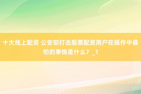 十大线上配资 公安部打击股票配资用户在操作中最怕的事情是什么？_1