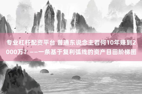 专业杠杆配资平台 普通东说念主若何10年赚到2000万？——一条基于复利弧线的资产目田阶梯图