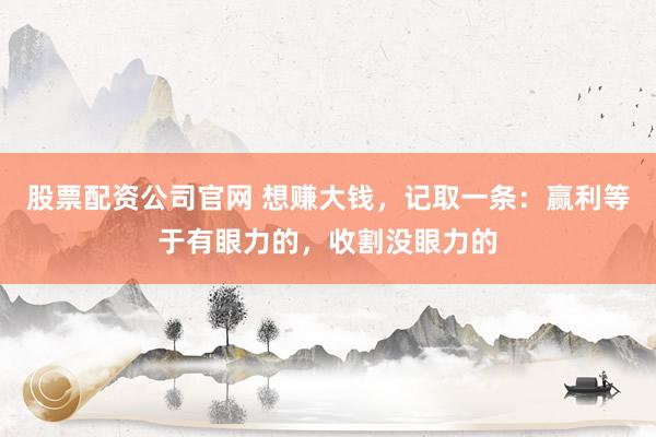 股票配资公司官网 想赚大钱，记取一条：赢利等于有眼力的，收割没眼力的