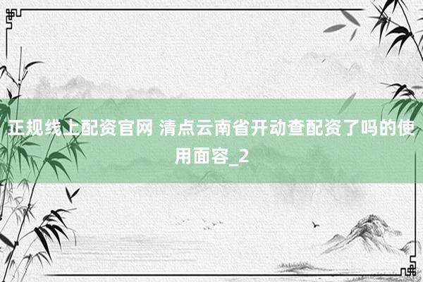 正规线上配资官网 清点云南省开动查配资了吗的使用面容_2