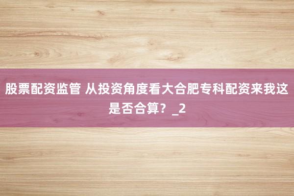 股票配资监管 从投资角度看大合肥专科配资来我这是否合算？_2