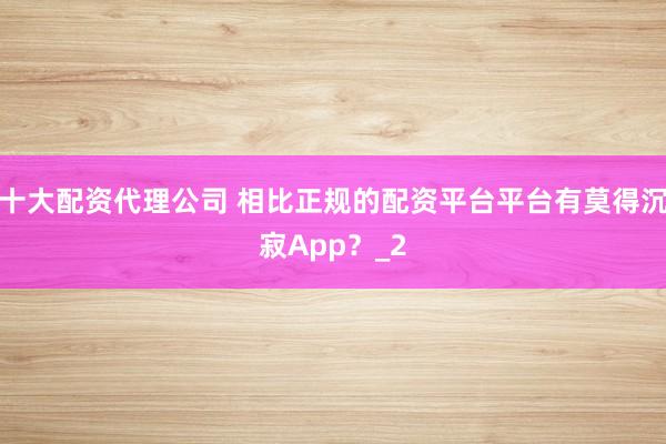 十大配资代理公司 相比正规的配资平台平台有莫得沉寂App？_2