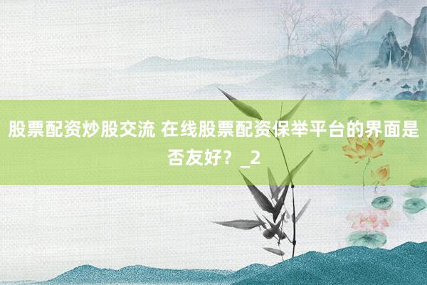 股票配资炒股交流 在线股票配资保举平台的界面是否友好？_2