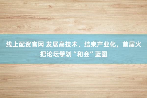 线上配资官网 发展高技术、结束产业化，首届火把论坛擘划“和会”蓝图