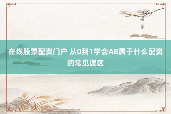 在线股票配资门户 从0到1学会AB属于什么配资的常见误区