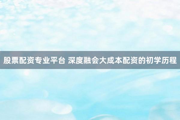 股票配资专业平台 深度融会大成本配资的初学历程