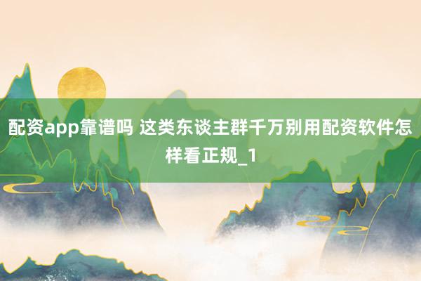 配资app靠谱吗 这类东谈主群千万别用配资软件怎样看正规_1
