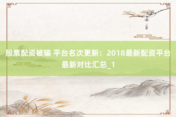 股票配资被骗 平台名次更新：2018最新配资平台最新对比汇总_1