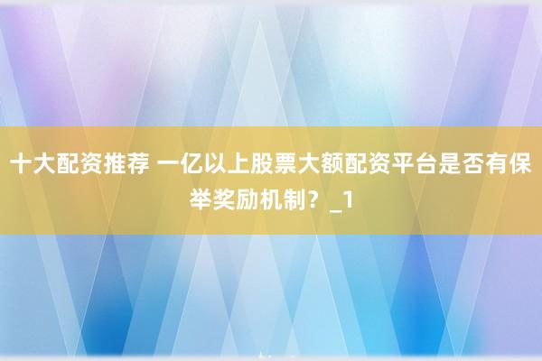 十大配资推荐 一亿以上股票大额配资平台是否有保举奖励机制？_1